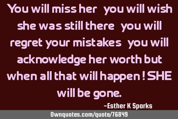 You will miss her, you will wish she was still there, you will regret your mistakes, you will