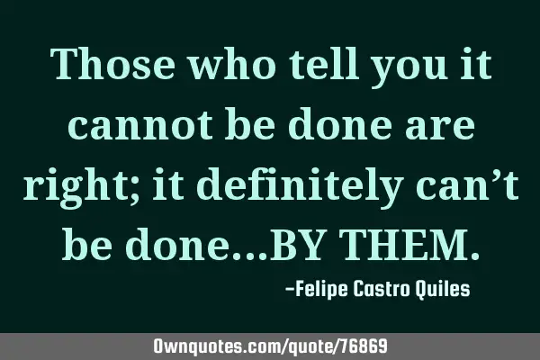 Those who tell you it cannot be done are right; it definitely can’t be done…BY THEM