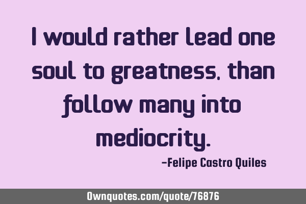 I would rather lead one soul to greatness, than follow many into