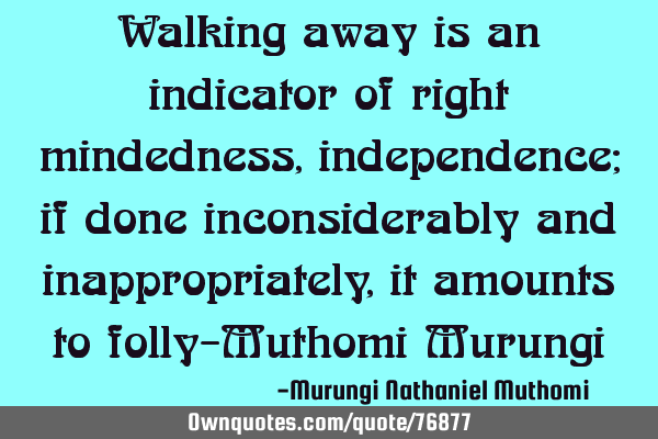 Walking away is an indicator of right mindedness, independence; if done inconsiderably and