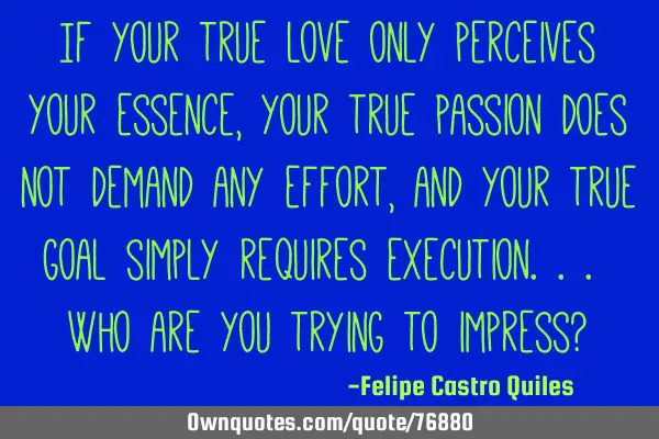 If your true love only perceives your essence, your true passion does not demand any effort, and