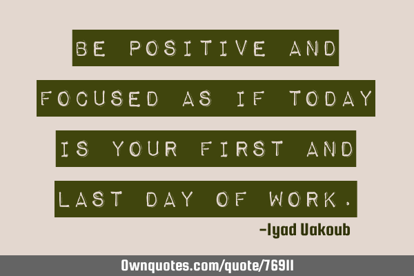 Be positive and focused as if today is your first and last day of