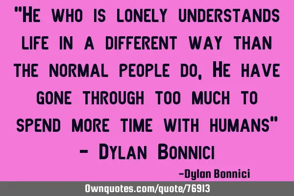 "He who is lonely understands life in a different way than the normal people do, He have gone