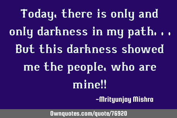 Today, there is only and only darkness in my path...But this darkness showed me the people,who are