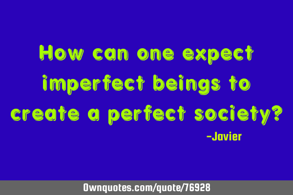 How can one expect imperfect beings to create a perfect society?