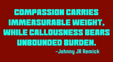 Compassion carries immeasurable weight, while Callousness bears unbounded burden.