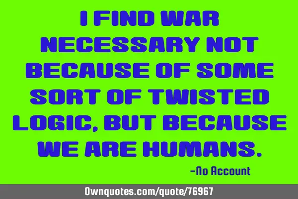 I find war necessary not because of some sort of twisted logic, but because we are