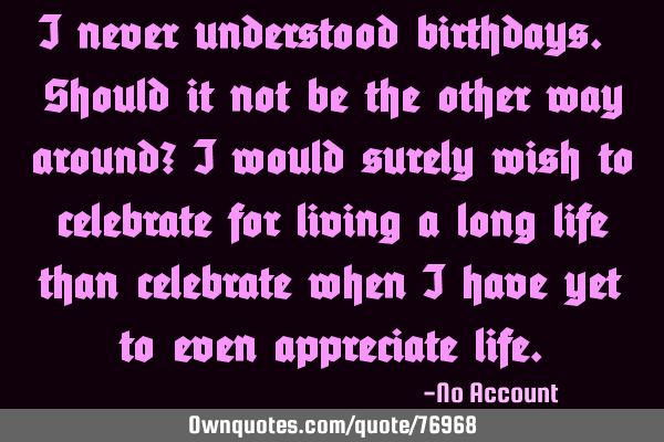 I never understood birthdays. Should it not be the other way around? I would surely wish to