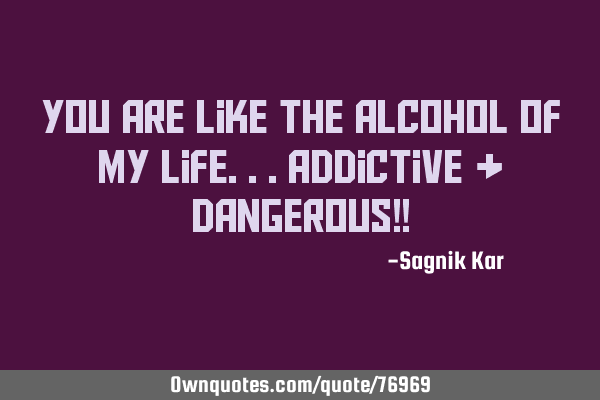 You are like the alcohol of my life...addictive & dangerous!!