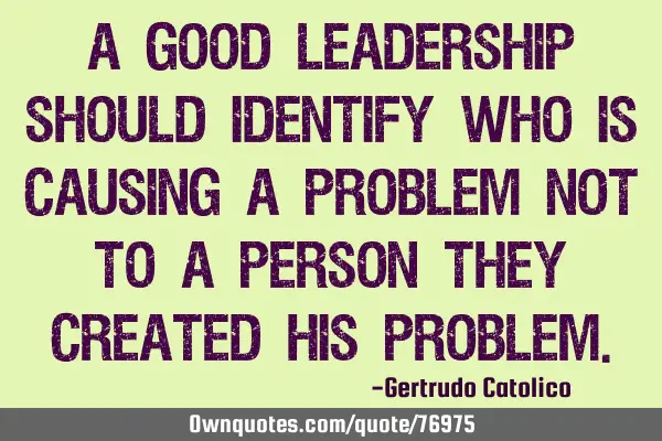 A good leadership should identify who is causing a problem not to a person they created his