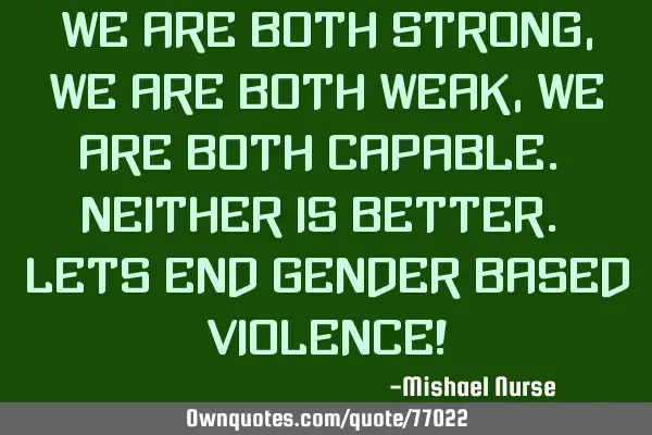 We are both strong, We are both weak, We are both capable. Neither is better. Lets end gender based