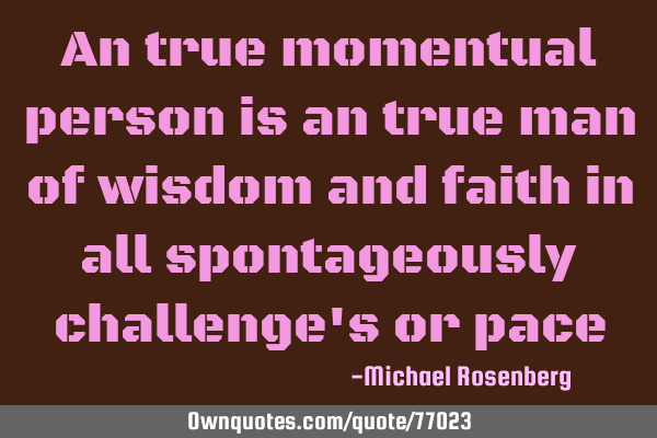 An true momentual person is an true man of wisdom and faith in all spontageously challenge