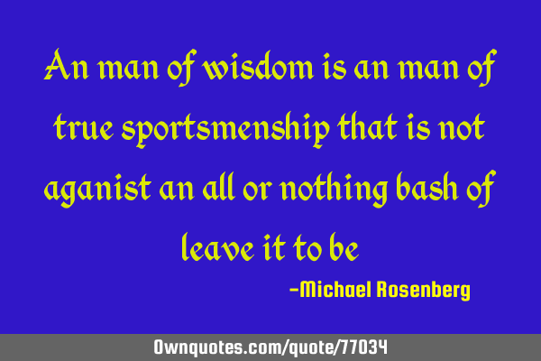 An man of wisdom is an man of true sportsmenship that is not aganist an all or nothing bash of