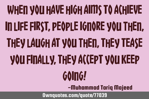 When you have high aims to achieve in life First, people ignore you Then, they laugh at you Then,