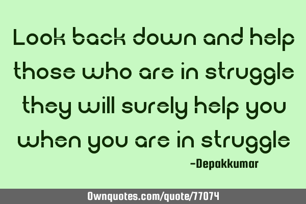 Look back down and help those who are in struggle they will surely help you when you are in