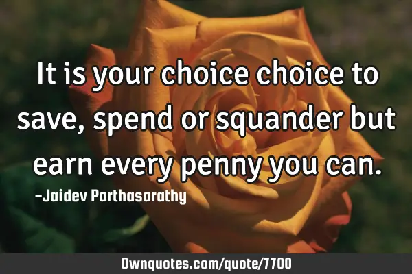 It is your choice choice to save, spend or squander but earn every penny you