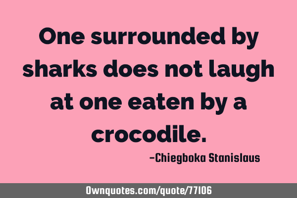 One surrounded by sharks does not laugh at one eaten by a