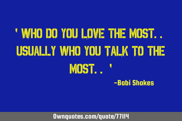 " Who do you LOVE the most.. Usually who you TALK TO the most.. "