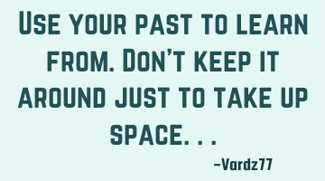 Use your past to learn from.Don't keep it around just to take up space...