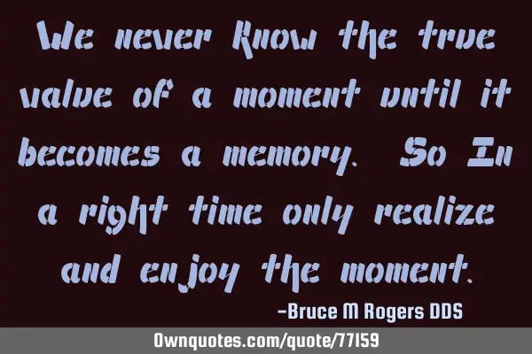 We never know the true value of a moment until it becomes a memory. So In a right time only realize