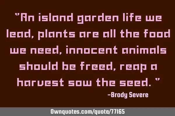 "An island garden life we lead, plants are all the food we need, innocent animals should be freed,