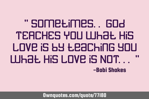 " Sometimes.. God TEACHES YOU what His love is by teaching you what His love is NOT... "