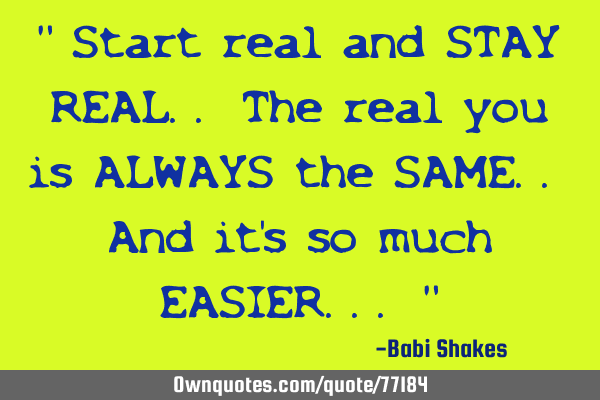 " Start real and STAY REAL.. The real you is ALWAYS the SAME.. And it