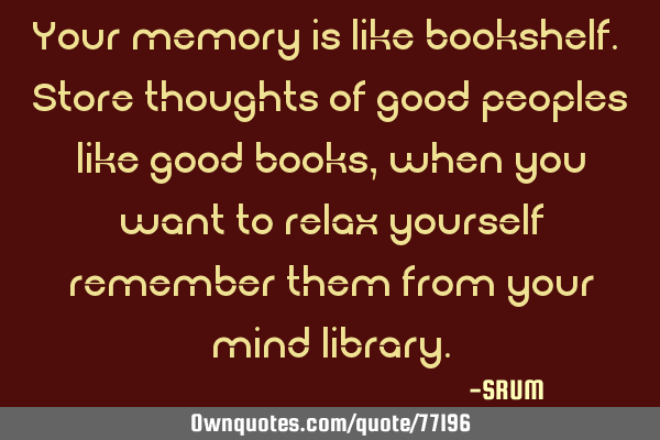 Your memory is like bookshelf. Store thoughts of good peoples like good books, when you want to