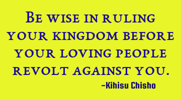 Be wise in ruling your kingdom before your loving people revolt against