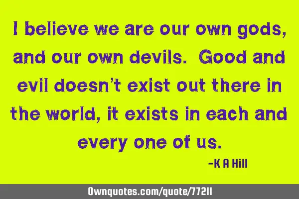I believe we are our own gods, and our own devils. Good and evil doesn’t exist out there in the