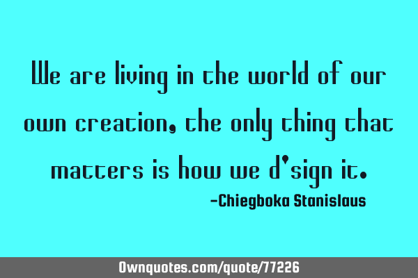 We are living in the world of our own creation,the only thing that matters is how we d