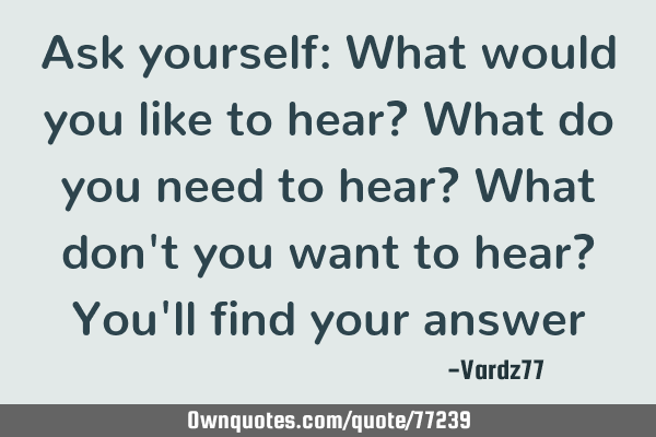 Ask yourself: What would you like to hear? What do you need to hear? What don