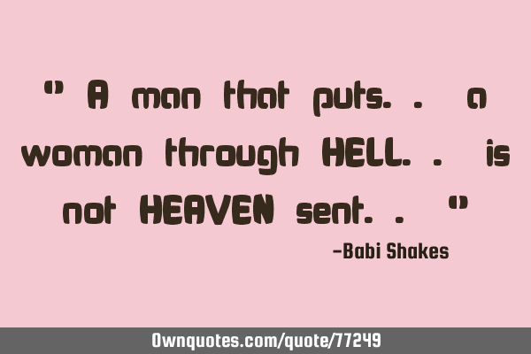 " A man that puts.. a woman through HELL.. is not HEAVEN sent.. "