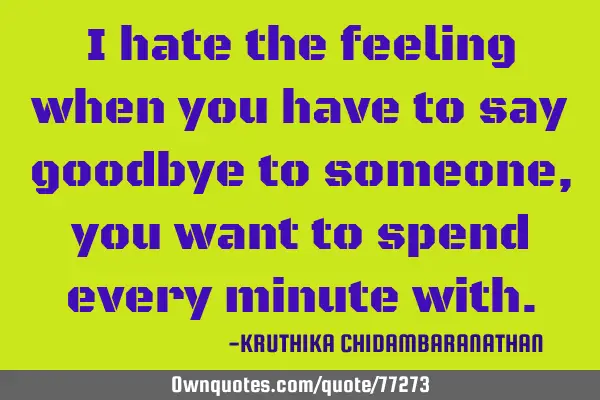 I hate the feeling when you have to say goodbye to someone,you want to spend every minute