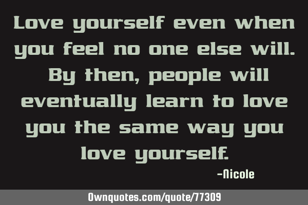 Love yourself even when you feel no one else will. By then, people will eventually learn to love