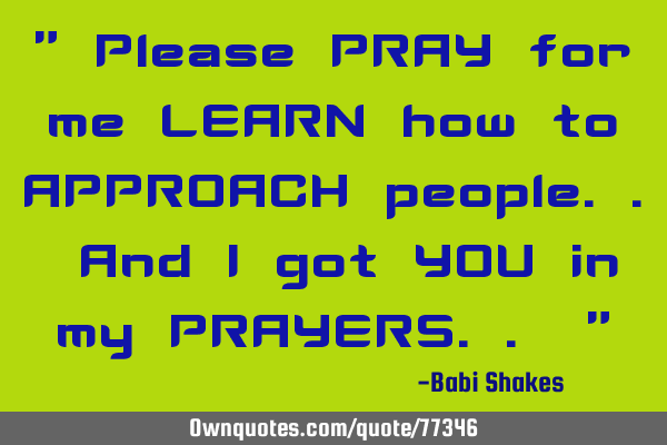 " Please PRAY for me LEARN how to APPROACH people.. And I got YOU in my PRAYERS.. "