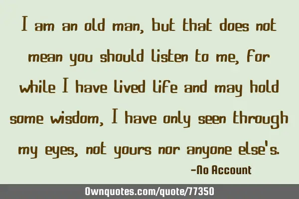 I am an old man, but that does not mean you should listen to me, for while I have lived life and