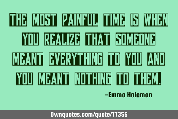 The most painful time is when you realize that someone meant everything to you and you meant