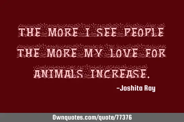 The more I see people the more my love for animals