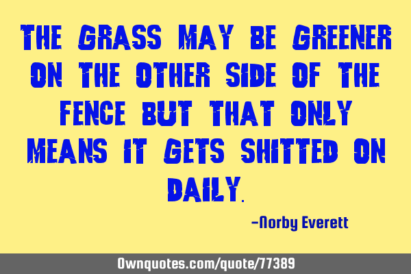 The grass may be greener on the other side of the fence but that only means it gets shitted on