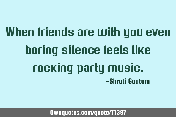 When friends are with you even boring silence feels like rocking party