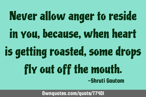 Never allow anger to reside in you, because , when heart is getting roasted, some drops fly out off
