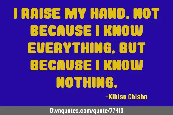 I raise my hand, not because I know everything , but because I know