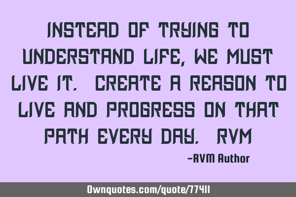 Instead of trying to understand Life, we must live it. Create a reason to Live and progress on that