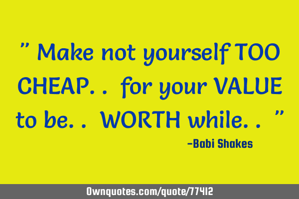 " Make not yourself TOO CHEAP.. for your VALUE to be.. WORTH while.. "