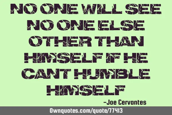 No one will see no one else other than himself if he cant humble