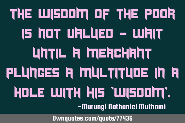 The wisdom of the poor is not valued - wait until a merchant plunges a multitude in a hole with his