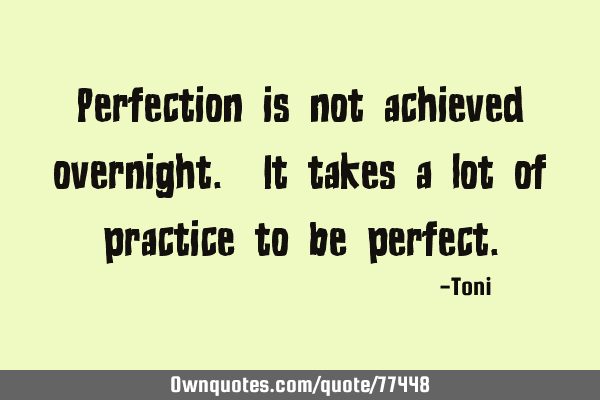 Perfection is not achieved overnight. It takes a lot of practice to be