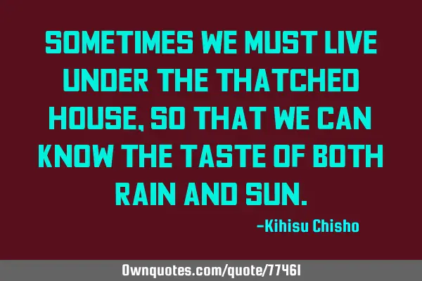 Sometimes we must live under the thatched house, so that we can know the taste of both rain and