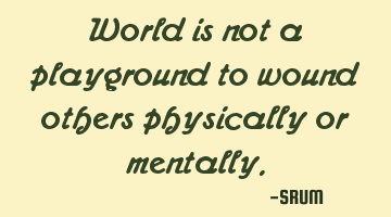 World is not a playground to wound others physically or mentally.